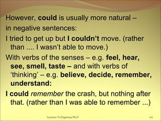 However, could is usually more natural –
in negative sentences:
I tried to get up but I couldn’t move. (rather
than .... I wasn’t able to move.)
With verbs of the senses – e.g. feel, hear,
see, smell, taste – and with verbs of
‘thinking’ – e.g. believe, decide, remember,
understand:
I could remember the crash, but nothing after
that. (rather than I was able to remember ...)
Lecturer Ts.Dagiimaa Ph.D 107
 