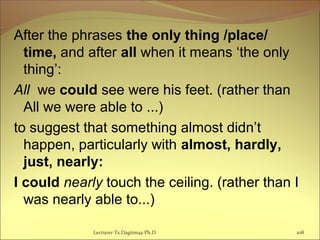 After the phrases the only thing /place/
time, and after all when it means ‘the only
thing’:
All we could see were his feet. (rather than
All we were able to ...)
to suggest that something almost didn’t
happen, particularly with almost, hardly,
just, nearly:
I could nearly touch the ceiling. (rather than I
was nearly able to...)
Lecturer Ts.Dagiimaa Ph.D 108
 