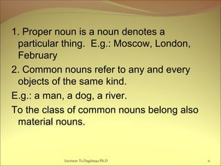 1. Proper noun is a noun denotes a
particular thing. E.g.: Moscow, London,
February
2. Common nouns refer to any and every
objects of the same kind.
E.g.: a man, a dog, a river.
To the class of common nouns belong also
material nouns.
Lecturer Ts.Dagiimaa Ph.D 11
 