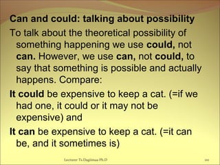 Can and could: talking about possibility
To talk about the theoretical possibility of
something happening we use could, not
can. However, we use can, not could, to
say that something is possible and actually
happens. Compare:
It could be expensive to keep a cat. (=if we
had one, it could or it may not be
expensive) and
It can be expensive to keep a cat. (=it can
be, and it sometimes is)
Lecturer Ts.Dagiimaa Ph.D 110
 