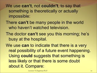 We use can’t, not couldn’t, to say that
something is theoretically or actually
impossible:
There can’t be many people in the world
who haven’t watched television.
The doctor can’t see you this morning; he’s
busy at the hospital.
We use can to indicate that there is a very
real possibility of a future event happening.
Using could suggests that something is
less likely or that there is some doubt
about it. Compare:
Lecturer Ts.Dagiimaa Ph.D 111
 