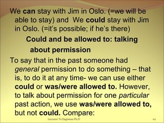 We can stay with Jim in Oslo. (=we will be
able to stay) and We could stay with Jim
in Oslo. (=it’s possible; if he’s there)
Could and be allowed to: talking
about permission
To say that in the past someone had
general permission to do something – that
is, to do it at any time- we can use either
could or was/were allowed to. However,
to talk about permission for one particular
past action, we use was/were allowed to,
but not could. Compare:
Lecturer Ts.Dagiimaa Ph.D 112
 