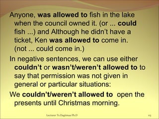 Anyone, was allowed to fish in the lake
when the council owned it. (or ... could
fish ...) and Although he didn’t have a
ticket, Ken was allowed to come in.
(not ... could come in.)
In negative sentences, we can use either
couldn’t or wasn’t/weren’t allowed to to
say that permission was not given in
general or particular situations:
We couldn’t/weren’t allowed to open the
presents until Christmas morning.
Lecturer Ts.Dagiimaa Ph.D 113
 