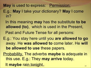 May is used to express: Permission:
E.g.: May I take your dictionary? May I come
in?
In this meaning may has the substitute to be
allowed (to), which is used in the Present,
Past and Future Tense for all persons:
E.g.: You stay here until you are allowed to go
away. He was allowed to come later. He will
be allowed to use these papers.
Probability. The adverbs maybe is adequate in
this use. E.g.: They may arrive today.
It maybe rain tonight. 116Lecturer Ts.Dagiimaa Ph.D
 