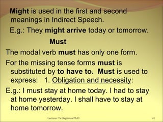 Might is used in the first and second
meanings in Indirect Speech.
E.g.: They might arrive today or tomorrow.
                         Must
The modal verb must has only one form.
For the missing tense forms must is
substituted by to have to. Must is used to
express: 1. Obligation and necessity:
E.g.: I must stay at home today. I had to stay
at home yesterday. I shall have to stay at
home tomorrow.
117Lecturer Ts.Dagiimaa Ph.D
 