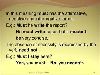 In this meaning must has the affirmative,
negative and interrogative forms.
E.g.: Must he write the report?
He must write report but it mustn’t
be very concise.
The absence of necessity is expressed by the
verb need not.
E.g.: Must I stay here?
Yes, you must. No, you needn’t.
Lecturer Ts.Dagiimaa Ph.D 118
 