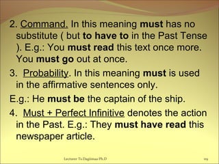 2. Command. In this meaning must has no
substitute ( but to have to in the Past Tense
). E.g.: You must read this text once more.
You must go out at once.
3. Probability. In this meaning must is used
in the affirmative sentences only.
E.g.: He must be the captain of the ship.
4. Must + Perfect Infinitive denotes the action
in the Past. E.g.: They must have read this
newspaper article.
119Lecturer Ts.Dagiimaa Ph.D
 