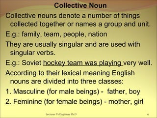 Collective Noun
Collective nouns denote a number of things
collected together or names a group and unit.
E.g.: family, team, people, nation
They are usually singular and are used with
singular verbs.
E.g.: Soviet hockey team was playing very well.
According to their lexical meaning English
nouns are divided into three classes:
1. Masculine (for male beings) - father, boy
2. Feminine (for female beings) - mother, girl
12Lecturer Ts.Dagiimaa Ph.D
 