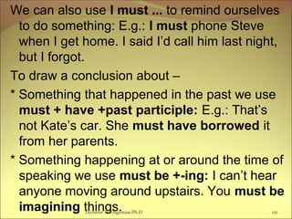 We can also use I must ... to remind ourselves
to do something: E.g.: I must phone Steve
when I get home. I said I’d call him last night,
but I forgot.
To draw a conclusion about –
* Something that happened in the past we use
must + have +past participle: E.g.: That’s
not Kate’s car. She must have borrowed it
from her parents.
* Something happening at or around the time of
speaking we use must be +-ing: I can’t hear
anyone moving around upstairs. You must be
imagining things.Lecturer Ts.Dagiimaa Ph.D 121
 