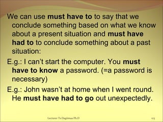 We can use must have to to say that we
conclude something based on what we know
about a present situation and must have
had to to conclude something about a past
situation:
E.g.: I can’t start the computer. You must
have to know a password. (=a password is
necessary)
E.g.: John wasn’t at home when I went round.
He must have had to go out unexpectedly.
Lecturer Ts.Dagiimaa Ph.D 123
 