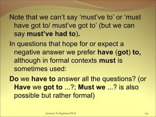 Note that we can’t say ‘must’ve to’ or ‘must
have got to/ must’ve got to’ (but we can
say must’ve had to).
In questions that hope for or expect a
negative answer we prefer have (got) to,
although in formal contexts must is
sometimes used:
Do we have to answer all the questions? (or
Have we got to ...?; Must we ...? is also
possible but rather formal)
Lecturer Ts.Dagiimaa Ph.D 124
 