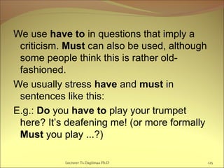 We use have to in questions that imply a
criticism. Must can also be used, although
some people think this is rather old-
fashioned.
We usually stress have and must in
sentences like this:
E.g.: Do you have to play your trumpet
here? It’s deafening me! (or more formally
Must you play ...?)
Lecturer Ts.Dagiimaa Ph.D 125
 