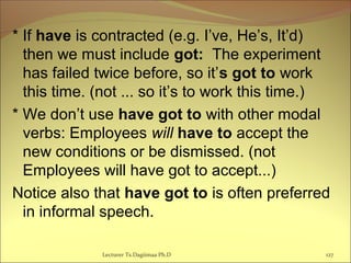 * If have is contracted (e.g. I’ve, He’s, It’d)
then we must include got: The experiment
has failed twice before, so it’s got to work
this time. (not ... so it’s to work this time.)
* We don’t use have got to with other modal
verbs: Employees will have to accept the
new conditions or be dismissed. (not
Employees will have got to accept...)
Notice also that have got to is often preferred
in informal speech.
Lecturer Ts.Dagiimaa Ph.D 127
 