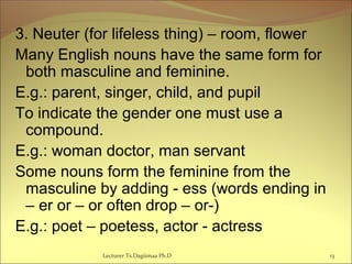 3. Neuter (for lifeless thing) – room, flower
Many English nouns have the same form for
both masculine and feminine.
E.g.: parent, singer, child, and pupil
To indicate the gender one must use a
compound.
E.g.: woman doctor, man servant
Some nouns form the feminine from the
masculine by adding - ess (words ending in
– er or – or often drop – or-)
E.g.: poet – poetess, actor - actress
13Lecturer Ts.Dagiimaa Ph.D
 