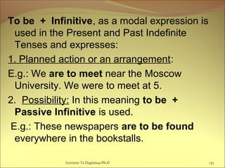 To be + Infinitive, as a modal expression is
used in the Present and Past Indefinite
Tenses and expresses:
1. Planned action or an arrangement:
E.g.: We are to meet near the Moscow
University. We were to meet at 5.
2. Possibility: In this meaning to be +
Passive Infinitive is used.
E.g.: These newspapers are to be found
everywhere in the bookstalls.
133Lecturer Ts.Dagiimaa Ph.D
 