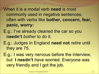 When it is a modal verb need is most
commonly used in negative sentences,
often with verbs like bother, concern, fear,
panic, worry:
E.g.: I’ve already cleaned the car so you
needn’t bother to do it.
E.g.: Judges in England need not retire until
they are 75.
E.g.: I was very nervous before the interview,
but I needn’t have worried. Everyone was
very friendly and I got the job.
Lecturer Ts.Dagiimaa Ph.D 137
 