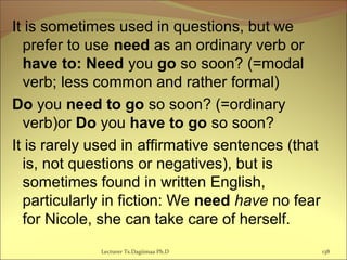 It is sometimes used in questions, but we
prefer to use need as an ordinary verb or
have to: Need you go so soon? (=modal
verb; less common and rather formal)
Do you need to go so soon? (=ordinary
verb)or Do you have to go so soon?
It is rarely used in affirmative sentences (that
is, not questions or negatives), but is
sometimes found in written English,
particularly in fiction: We need have no fear
for Nicole, she can take care of herself.
Lecturer Ts.Dagiimaa Ph.D 138
 