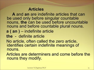 Articles
A and an are indefinite articles that can
be used only before singular countable
nouns, the can be used before uncountable
nouns and before countable plural nouns.
a ( an ) – indefinite article
the - definite article
No article, often called the zero article,
identifies certain indefinite meanings of
nouns.
Articles are determiners and come before the
nouns they modify.
14Lecturer Ts.Dagiimaa Ph.D
 