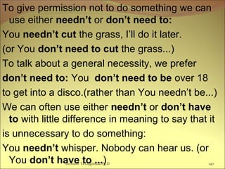 To give permission not to do something we can
use either needn’t or don’t need to:
You needn’t cut the grass, I’ll do it later.
(or You don’t need to cut the grass...)
To talk about a general necessity, we prefer
don’t need to: You don’t need to be over 18
to get into a disco.(rather than You needn’t be...)
We can often use either needn’t or don’t have
to with little difference in meaning to say that it
is unnecessary to do something:
You needn’t whisper. Nobody can hear us. (or
You don’t have to ...)Lecturer Ts.Dagiimaa Ph.D 140
 