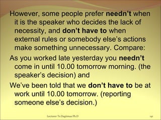 However, some people prefer needn’t when
it is the speaker who decides the lack of
necessity, and don’t have to when
external rules or somebody else’s actions
make something unnecessary. Compare:
As you worked late yesterday you needn’t
come in until 10.00 tomorrow morning. (the
speaker’s decision) and
We’ve been told that we don’t have to be at
work until 10.00 tomorrow. (reporting
someone else’s decision.)
Lecturer Ts.Dagiimaa Ph.D 141
 
