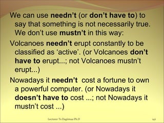 We can use needn’t (or don’t have to) to
say that something is not necessarily true.
We don’t use mustn’t in this way:
Volcanoes needn’t erupt constantly to be
classified as ‘active’. (or Volcanoes don’t
have to erupt...; not Volcanoes mustn’t
erupt...)
Nowadays it needn’t cost a fortune to own
a powerful computer. (or Nowadays it
doesn’t have to cost ...; not Nowadays it
mustn’t cost ...)
Lecturer Ts.Dagiimaa Ph.D 142
 