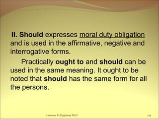 II. Should expresses moral duty obligation
and is used in the affirmative, negative and
interrogative forms.
Practically ought to and should can be
used in the same meaning. It ought to be
noted that should has the same form for all
the persons.
Lecturer Ts.Dagiimaa Ph.D 144
 