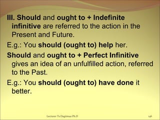 III. Should and ought to + Indefinite
infinitive are referred to the action in the
Present and Future.
E.g.: You should (ought to) help her.
Should and ought to + Perfect Infinitive
gives an idea of an unfulfilled action, referred
to the Past.
E.g.: You should (ought to) have done it
better.
146Lecturer Ts.Dagiimaa Ph.D
 