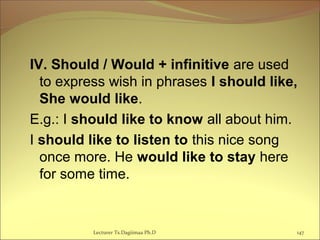 IV. Should / Would + infinitive are used
to express wish in phrases I should like,
She would like.
E.g.: I should like to know all about him.
I should like to listen to this nice song
once more. He would like to stay here
for some time.
Lecturer Ts.Dagiimaa Ph.D 147
 