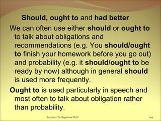 Should, ought to and had better
We can often use either should or ought to
to talk about obligations and
recommendations (e.g. You should/ought
to finish your homework before you go out)
and probability (e.g. it should/ought to be
ready by now) although in general should
is used more frequently.
Ought to is used particularly in speech and
most often to talk about obligation rather
than probability.
Lecturer Ts.Dagiimaa Ph.D 149
 