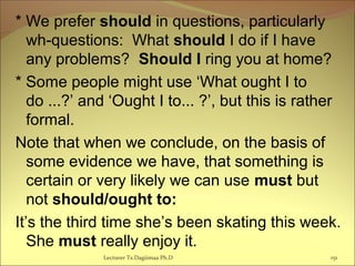 * We prefer should in questions, particularly
wh-questions: What should I do if I have
any problems? Should I ring you at home?
* Some people might use ‘What ought I to
do ...?’ and ‘Ought I to... ?’, but this is rather
formal.
Note that when we conclude, on the basis of
some evidence we have, that something is
certain or very likely we can use must but
not should/ought to:
It’s the third time she’s been skating this week.
She must really enjoy it.
Lecturer Ts.Dagiimaa Ph.D 151
 
