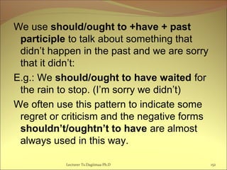 We use should/ought to +have + past
participle to talk about something that
didn’t happen in the past and we are sorry
that it didn’t:
E.g.: We should/ought to have waited for
the rain to stop. (I’m sorry we didn’t)
We often use this pattern to indicate some
regret or criticism and the negative forms
shouldn’t/oughtn’t to have are almost
always used in this way.
Lecturer Ts.Dagiimaa Ph.D 152
 