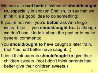 We can use had better instead of should/ ought
to, especially in spoken English, to say that we
think it is a good idea to do something:
If you’re not well, you’d better ask Ann to go
instead. (or ... you should/ought to...) although
we don’t use it to talk about the past or to make
general comments:
You should/ought to have caught a later train.
(not You had better have caught...)
I don’t think parents should/ought to give their
children sweets. (not I don’t think parents had
better give their children sweets.)
Lecturer Ts.Dagiimaa Ph.D 155
 