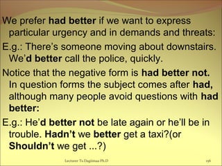 We prefer had better if we want to express
particular urgency and in demands and threats:
E.g.: There’s someone moving about downstairs.
We’d better call the police, quickly.
Notice that the negative form is had better not.
In question forms the subject comes after had,
although many people avoid questions with had
better:
E.g.: He’d better not be late again or he’ll be in
trouble. Hadn’t we better get a taxi?(or
Shouldn’t we get ...?)
Lecturer Ts.Dagiimaa Ph.D 156
 