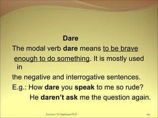 Dare
The modal verb dare means to be brave
enough to do something. It is mostly used
in
the negative and interrogative sentences.
E.g.: How dare you speak to me so rude?
He daren’t ask me the question again.
159Lecturer Ts.Dagiimaa Ph.D
 