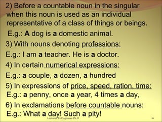 2) Before a countable noun in the singular
when this noun is used as an individual
representative of a class of things or beings.
E.g.: A dog is a domestic animal.
3) With nouns denoting professions:
E.g.: I am a teacher. He is a doctor.
4) In certain numerical expressions:
E.g.: a couple, a dozen, a hundred
5) In expressions of price, speed, ration, time:
E.g.: a penny, once a year, 4 times a day,
6) In exclamations before countable nouns:
E.g.: What a day! Such a pity! 16Lecturer Ts.Dagiimaa Ph.D
 