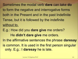 Sometimes the modal verb dare can take do
to form the negative and interrogative forms
both in the Present and in the past Indefinite
Tense, but it is followed by the indefinite
without to.
E.g.: How did you dare give me orders?
He didn’t dare give me orders.
In the affirmative sentences the phrase daresay
is common. It is used in the first person singular
only. E.g.: I daresay he is late.
Lecturer Ts.Dagiimaa Ph.D 160
 