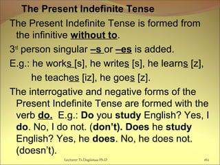   The Present Indefinite Tense
The Present Indefinite Tense is formed from
the infinitive without to.
3rd
person singular –s or –es is added.
E.g.: he works [s], he writes [s], he learns [z],
he teaches [iz], he goes [z].
The interrogative and negative forms of the
Present Indefinite Tense are formed with the
verb do. E.g.: Do you study English? Yes, I
do. No, I do not. (don’t). Does he study
English? Yes, he does. No, he does not.
(doesn’t).
162Lecturer Ts.Dagiimaa Ph.D
 