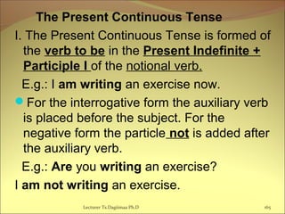 The Present Continuous Tense
I. The Present Continuous Tense is formed of
the verb to be in the Present Indefinite +
Participle I of the notional verb.
E.g.: I am writing an exercise now.
For the interrogative form the auxiliary verb
is placed before the subject. For the
negative form the particle not is added after
the auxiliary verb.
E.g.: Are you writing an exercise?
I am not writing an exercise.
165Lecturer Ts.Dagiimaa Ph.D
 