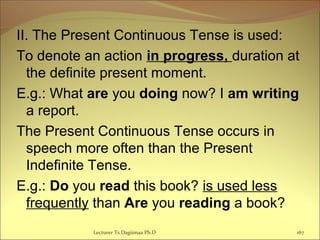 II. The Present Continuous Tense is used:
To denote an action in progress, duration at
the definite present moment.
E.g.: What are you doing now? I am writing
a report.
The Present Continuous Tense occurs in
speech more often than the Present
Indefinite Tense.
E.g.: Do you read this book? is used less
frequently than Are you reading a book?
Lecturer Ts.Dagiimaa Ph.D 167
 