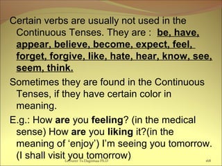 Certain verbs are usually not used in the
Continuous Tenses. They are : be, have,
appear, believe, become, expect, feel,
forget, forgive, like, hate, hear, know, see,
seem, think.
Sometimes they are found in the Continuous
Tenses, if they have certain color in
meaning.
E.g.: How are you feeling? (in the medical
sense) How are you liking it?(in the
meaning of ‘enjoy’) I’m seeing you tomorrow.
(I shall visit you tomorrow) 168Lecturer Ts.Dagiimaa Ph.D
 