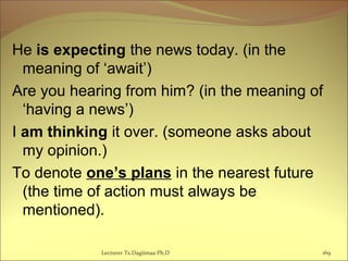 He is expecting the news today. (in the
meaning of ‘await’)
Are you hearing from him? (in the meaning of
‘having a news’)
I am thinking it over. (someone asks about
my opinion.)
To denote one’s plans in the nearest future
(the time of action must always be
mentioned).
Lecturer Ts.Dagiimaa Ph.D 169
 
