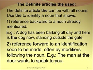 The Definite articles the used:
The definite article the can be with all nouns.
Use the to identify a noun that shows:
1) reference backward to a noun already
mentioned.
E.g.: A dog has been barking all day and here
is the dog now, standing outside the gate.
2) reference forward to an identification
soon to be made, often by modifiers
following the noun. E.g.: The man at the
door wants to speak to you.
Lecturer Ts.Dagiimaa Ph.D 17
 