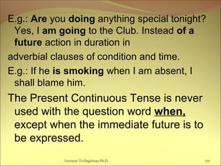 E.g.: Are you doing anything special tonight?
Yes, I am going to the Club. Instead of a
future action in duration in
adverbial clauses of condition and time.
E.g.: If he is smoking when I am absent, I
shall blame him.
The Present Continuous Tense is never
used with the question word when,
except when the immediate future is to
be expressed.
170Lecturer Ts.Dagiimaa Ph.D
 