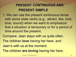 PRESENT CONTINUOUS AND
PRESENT SIMPLE
1. We can use the present continuous tense
with some state verbs (e.g.: attract, like, look,
love, sound) when we want to emphasize
that a situation is temporary or for a period of
time around the present.
Compare: Jean stays with us quite often.
The children love having her here. and
Jean’s with us at the moment.
The children are loving having her here.
Lecturer Ts.Dagiimaa Ph.D 172
 