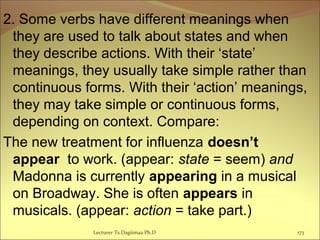 2. Some verbs have different meanings when
they are used to talk about states and when
they describe actions. With their ‘state’
meanings, they usually take simple rather than
continuous forms. With their ‘action’ meanings,
they may take simple or continuous forms,
depending on context. Compare:
The new treatment for influenza doesn’t
appear to work. (appear: state = seem) and
Madonna is currently appearing in a musical
on Broadway. She is often appears in
musicals. (appear: action = take part.)
Lecturer Ts.Dagiimaa Ph.D 173
 