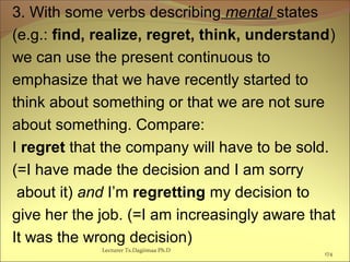 3. With some verbs describing mental states
(e.g.: find, realize, regret, think, understand)
we can use the present continuous to
emphasize that we have recently started to
think about something or that we are not sure
about something. Compare:
I regret that the company will have to be sold.
(=I have made the decision and I am sorry
about it) and I’m regretting my decision to
give her the job. (=I am increasingly aware that
It was the wrong decision)
Lecturer Ts.Dagiimaa Ph.D
174
 