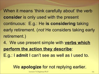 When it means ‘think carefully about’ the verb
consider is only used with the present
continuous: E.g.: He is considering taking
early retirement. (not He considers taking early
retirement.)
4. We use present simple with verbs which
perform the action they describe:
E.g.: I admit I can’t see as well as I used to.
We apologize for not replying earlier.
Lecturer Ts.Dagiimaa Ph.D 175
 