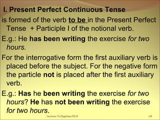 I. Present Perfect Continuous Tense
is formed of the verb to be in the Present Perfect
Tense + Participle I of the notional verb.
E.g.: He has been writing the exercise for two
hours.
For the interrogative form the first auxiliary verb is
placed before the subject. For the negative form
the particle not is placed after the first auxiliary
verb.
E.g.: Has he been writing the exercise for two
hours? He has not been writing the exercise
for two hours.
178Lecturer Ts.Dagiimaa Ph.D
 