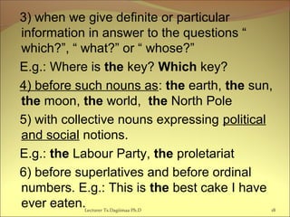 3) when we give definite or particular
information in answer to the questions “
which?”, “ what?” or “ whose?”
E.g.: Where is the key? Which key?
4) before such nouns as: the earth, the sun,
the moon, the world, the North Pole
5) with collective nouns expressing political
and social notions.
E.g.: the Labour Party, the proletariat
6) before superlatives and before ordinal
numbers. E.g.: This is the best cake I have
ever eaten. 18Lecturer Ts.Dagiimaa Ph.D
 