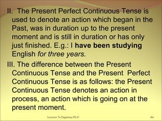 II. The Present Perfect Continuous Tense is
used to denote an action which began in the
Past, was in duration up to the present
moment and is still in duration or has only
just finished. E.g.: I have been studying
English for three years.
III. The difference between the Present
Continuous Tense and the Present Perfect
Continuous Tense is as follows: the Present
Continuous Tense denotes an action in
process, an action which is going on at the
present moment.
180Lecturer Ts.Dagiimaa Ph.D
 